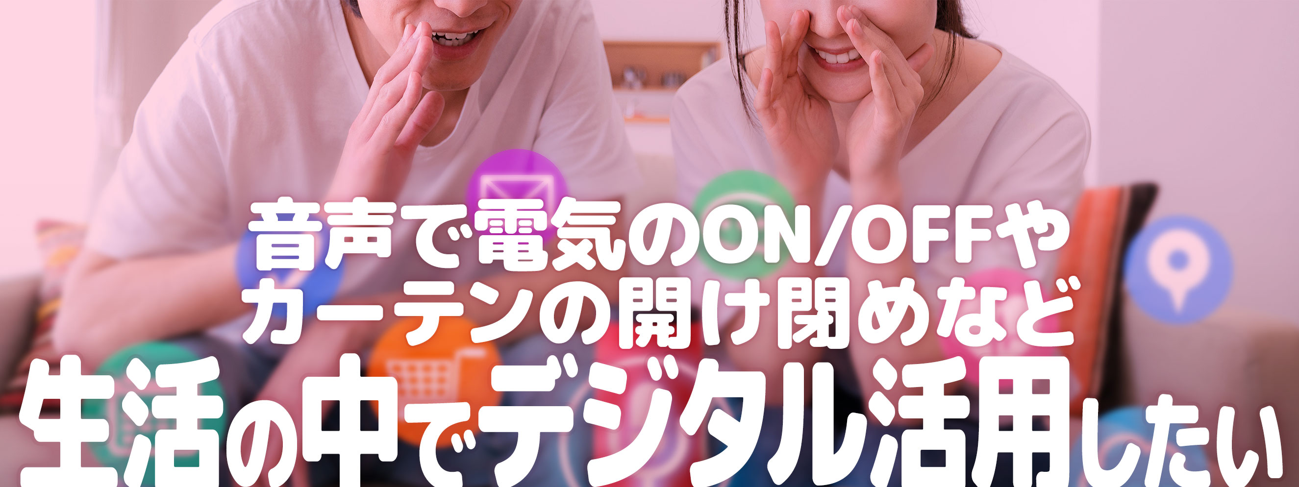 活用例02:音声で電気のON/OFFやカーテンの開け閉めなど生活の中でデジタル活用したい